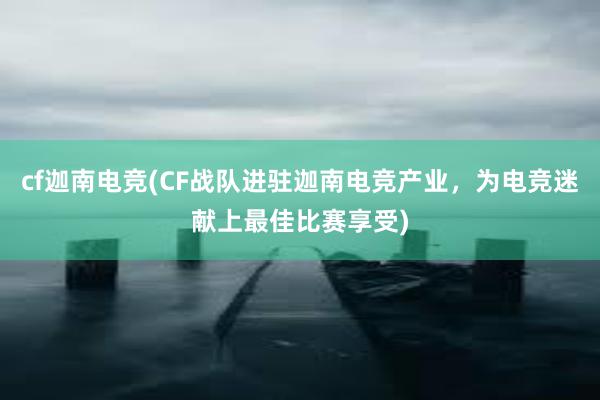 cf迦南电竞(CF战队进驻迦南电竞产业，为电竞迷献上最佳比赛享受)