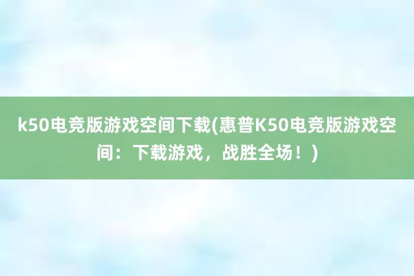 k50电竞版游戏空间下载(惠普K50电竞版游戏空间：下载游戏，战胜全场！)