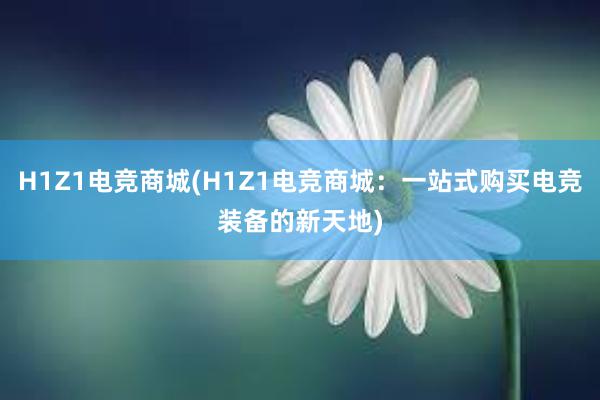 H1Z1电竞商城(H1Z1电竞商城：一站式购买电竞装备的新天地)