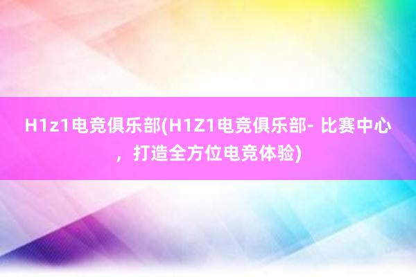 H1z1电竞俱乐部(H1Z1电竞俱乐部- 比赛中心，打造全方位电竞体验)