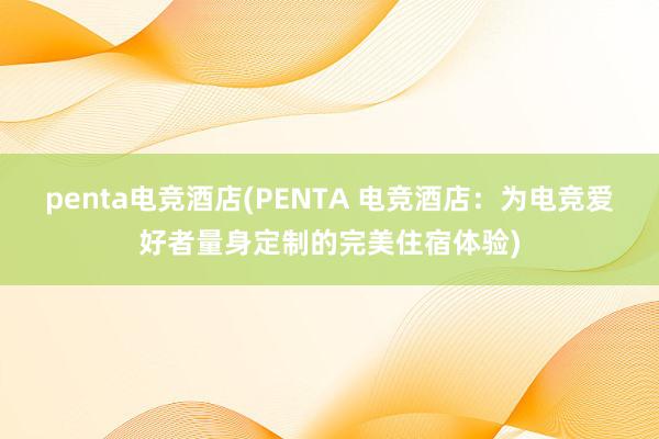 penta电竞酒店(PENTA 电竞酒店：为电竞爱好者量身定制的完美住宿体验)