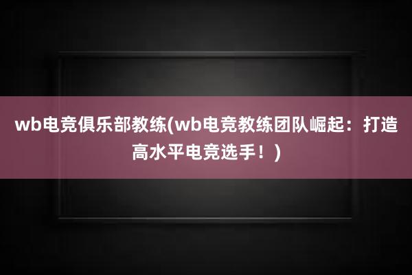 wb电竞俱乐部教练(wb电竞教练团队崛起：打造高水平电竞选手！)