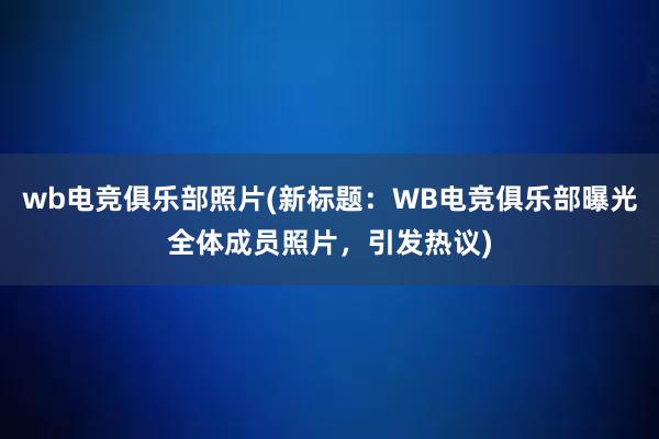 wb电竞俱乐部照片(新标题：WB电竞俱乐部曝光全体成员照片，引发热议)