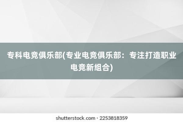 专科电竞俱乐部(专业电竞俱乐部：专注打造职业电竞新组合)