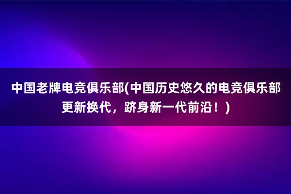 中国老牌电竞俱乐部(中国历史悠久的电竞俱乐部更新换代，跻身新一代前沿！)