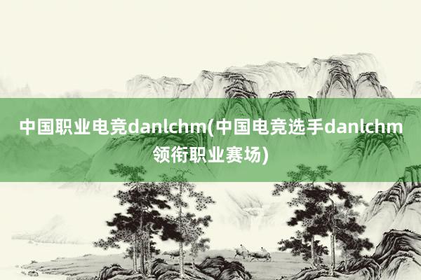 中国职业电竞danlchm(中国电竞选手danlchm领衔职业赛场)