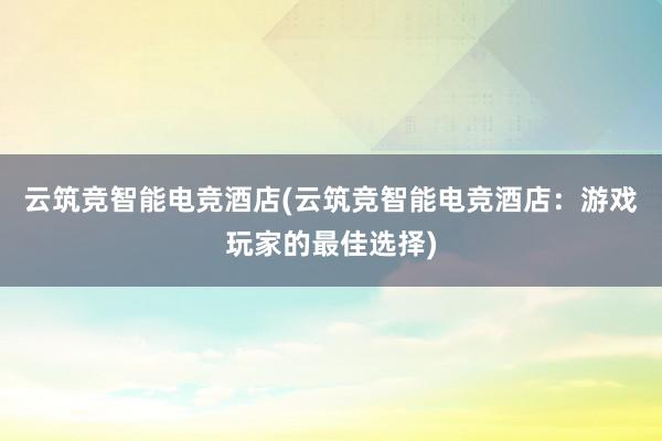 云筑竞智能电竞酒店(云筑竞智能电竞酒店：游戏玩家的最佳选择)