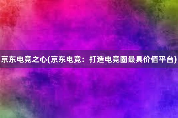 京东电竞之心(京东电竞：打造电竞圈最具价值平台)