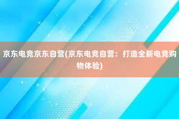 京东电竞京东自营(京东电竞自营：打造全新电竞购物体验)