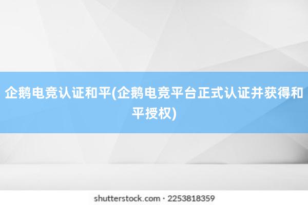 企鹅电竞认证和平(企鹅电竞平台正式认证并获得和平授权)