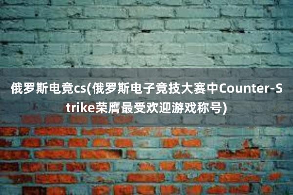 俄罗斯电竞cs(俄罗斯电子竞技大赛中Counter-Strike荣膺最受欢迎游戏称号)