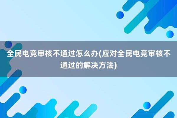 全民电竞审核不通过怎么办(应对全民电竞审核不通过的解决方法)