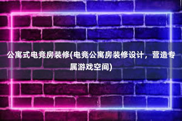 公寓式电竞房装修(电竞公寓房装修设计，营造专属游戏空间)