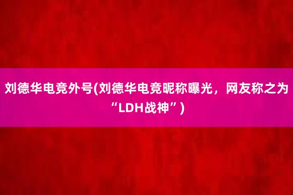 刘德华电竞外号(刘德华电竞昵称曝光，网友称之为“LDH战神”)