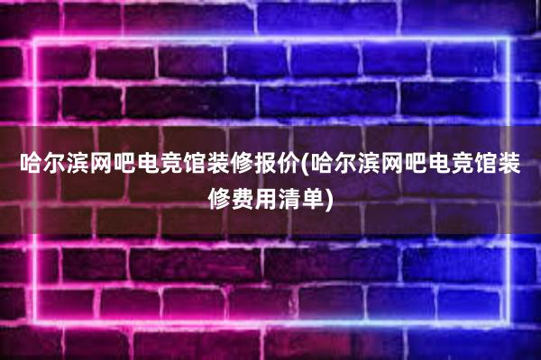 哈尔滨网吧电竞馆装修报价(哈尔滨网吧电竞馆装修费用清单)