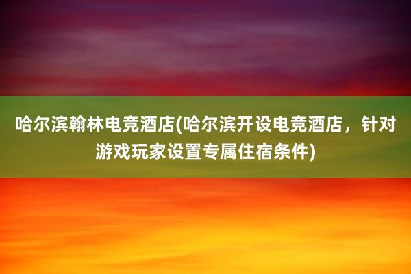 哈尔滨翰林电竞酒店(哈尔滨开设电竞酒店，针对游戏玩家设置专属住宿条件)