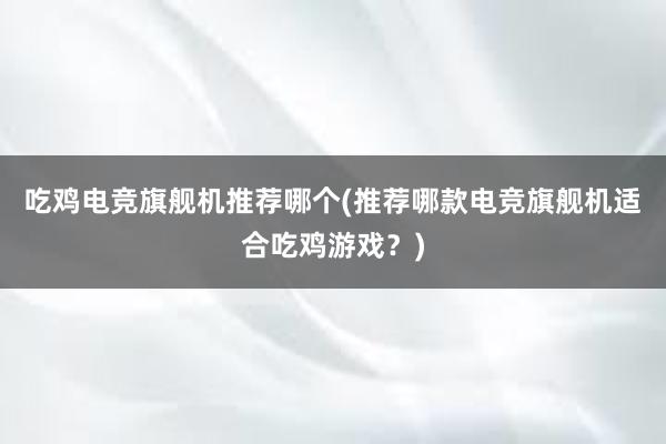 吃鸡电竞旗舰机推荐哪个(推荐哪款电竞旗舰机适合吃鸡游戏？)