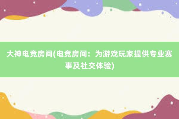 大神电竞房间(电竞房间：为游戏玩家提供专业赛事及社交体验)