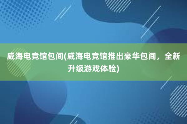 威海电竞馆包间(威海电竞馆推出豪华包间，全新升级游戏体验)