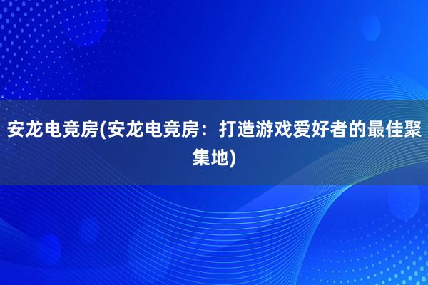 安龙电竞房(安龙电竞房：打造游戏爱好者的最佳聚集地)