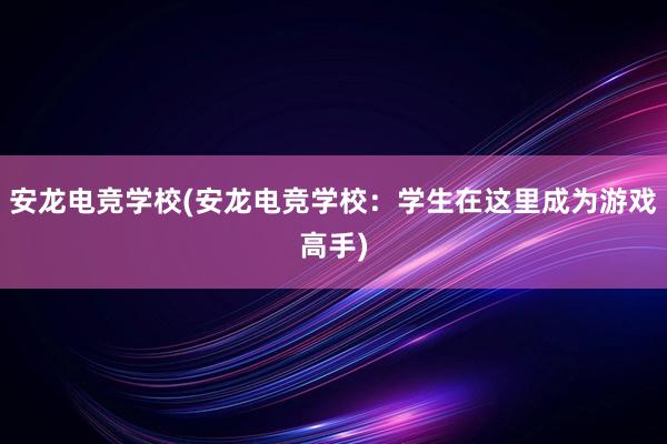 安龙电竞学校(安龙电竞学校：学生在这里成为游戏高手)