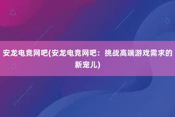 安龙电竞网吧(安龙电竞网吧：挑战高端游戏需求的新宠儿)