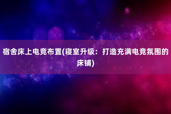 宿舍床上电竞布置(寝室升级：打造充满电竞氛围的床铺)