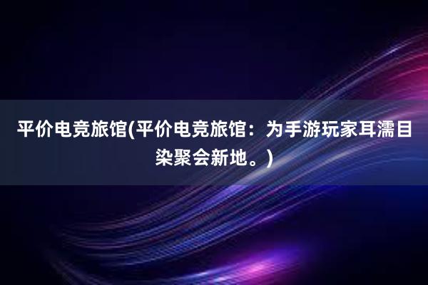 平价电竞旅馆(平价电竞旅馆：为手游玩家耳濡目染聚会新地。)