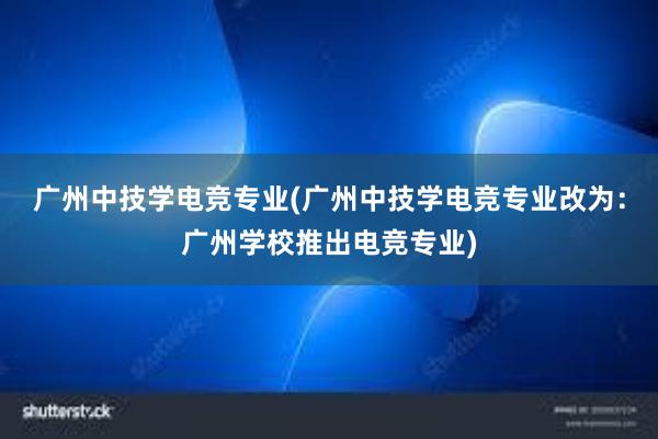 广州中技学电竞专业(广州中技学电竞专业改为：广州学校推出电竞专业)