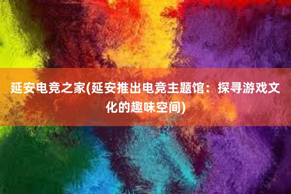 延安电竞之家(延安推出电竞主题馆：探寻游戏文化的趣味空间)