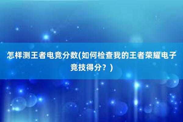 怎样测王者电竞分数(如何检查我的王者荣耀电子竞技得分？)