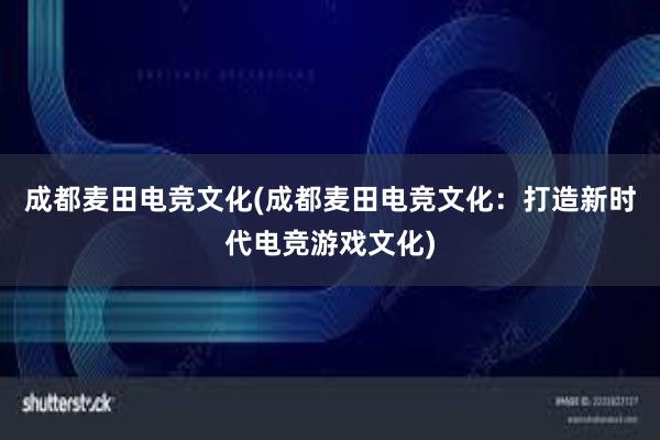 成都麦田电竞文化(成都麦田电竞文化：打造新时代电竞游戏文化)