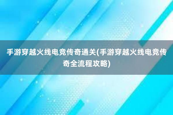 手游穿越火线电竞传奇通关(手游穿越火线电竞传奇全流程攻略)