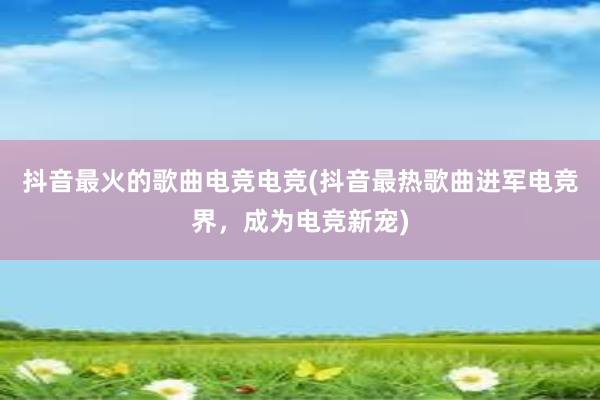 抖音最火的歌曲电竞电竞(抖音最热歌曲进军电竞界，成为电竞新宠)