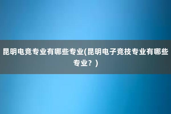 昆明电竞专业有哪些专业(昆明电子竞技专业有哪些专业？)