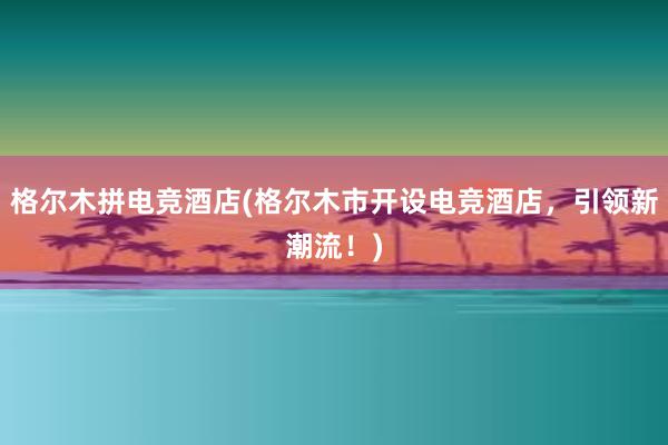 格尔木拼电竞酒店(格尔木市开设电竞酒店，引领新潮流！)