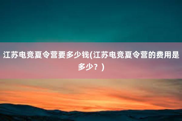 江苏电竞夏令营要多少钱(江苏电竞夏令营的费用是多少？)