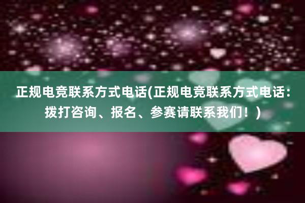 正规电竞联系方式电话(正规电竞联系方式电话：拨打咨询、报名、参赛请联系我们！)