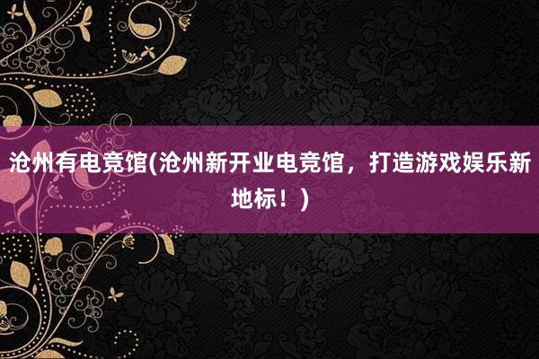 沧州有电竞馆(沧州新开业电竞馆，打造游戏娱乐新地标！)