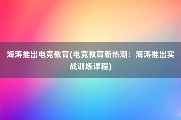 海涛推出电竞教育(电竞教育新热潮：海涛推出实战训练课程)