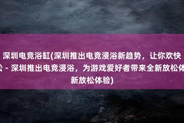 深圳电竞浴缸(深圳推出电竞浸浴新趋势，让你欢快放松 - 深圳推出电竞浸浴，为游戏爱好者带来全新放松体验)