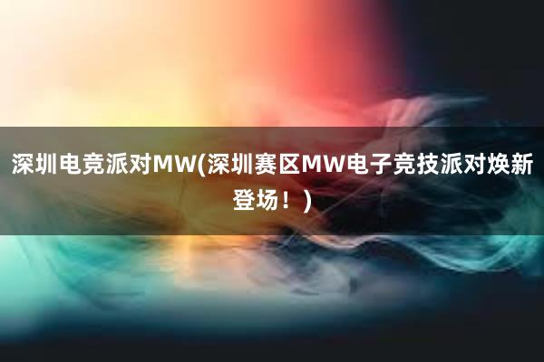 深圳电竞派对MW(深圳赛区MW电子竞技派对焕新登场！)