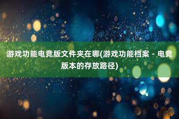 游戏功能电竞版文件夹在哪(游戏功能档案 - 电竞版本的存放路径)