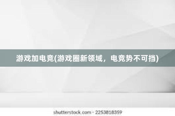 游戏加电竞(游戏圈新领域，电竞势不可挡)