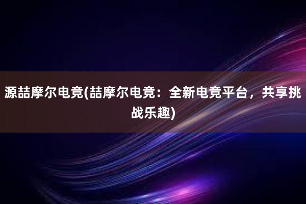 源喆摩尔电竞(喆摩尔电竞：全新电竞平台，共享挑战乐趣)