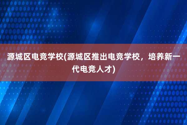 源城区电竞学校(源城区推出电竞学校，培养新一代电竞人才)