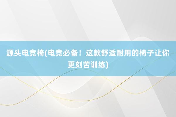 源头电竞椅(电竞必备！这款舒适耐用的椅子让你更刻苦训练)