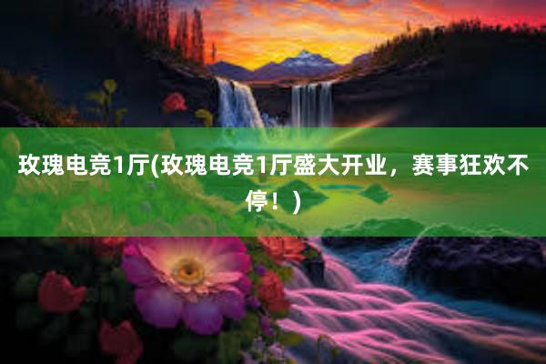 玫瑰电竞1厅(玫瑰电竞1厅盛大开业，赛事狂欢不停！)