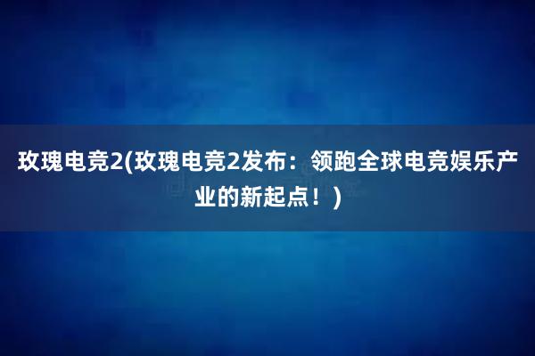 玫瑰电竞2(玫瑰电竞2发布：领跑全球电竞娱乐产业的新起点！)