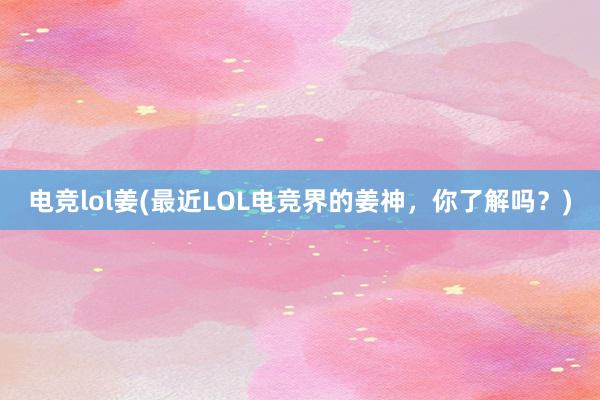 电竞lol姜(最近LOL电竞界的姜神，你了解吗？)